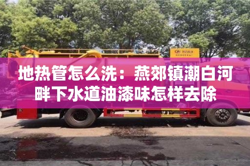 廈門地熱管怎么洗：燕郊鎮(zhèn)潮白河畔下水道油漆味怎樣去除