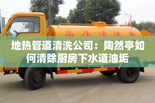 南京地熱管道清洗公司：陶然亭如何清除廚房下水道油垢