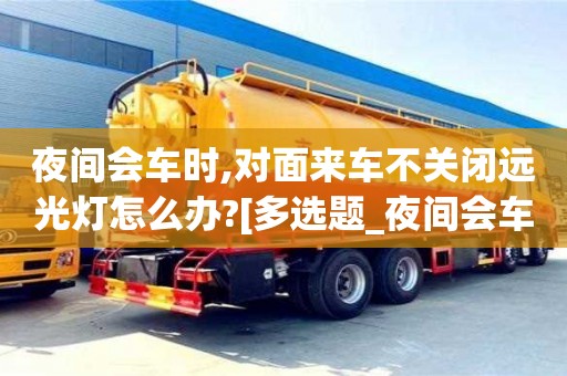唐山夜間會車時,對面來車不關閉遠光燈怎么辦?[多選題_夜間會車時,對面來車不關閉遠光燈,可變換燈光