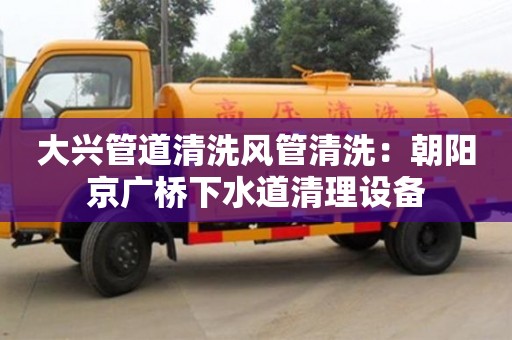 大興管道清洗風管清洗：朝陽京廣橋下水道清理設備