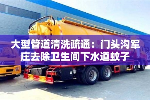 北京大型管道清洗疏通：門頭溝軍莊去除衛生間下水道蚊子