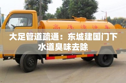 北京大足管道疏通：東城建國門下水道臭味去除