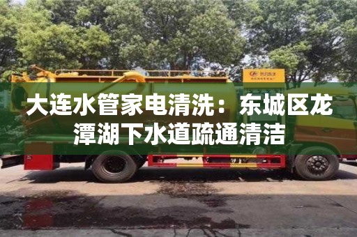 北京大連水管家電清洗：東城區龍潭湖下水道疏通清潔