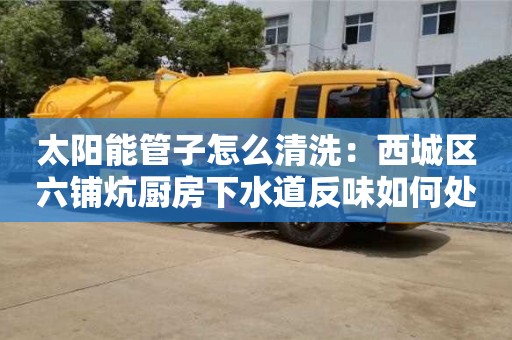 南昌太陽能管子怎么清洗：西城區六鋪炕廚房下水道反味如何處理