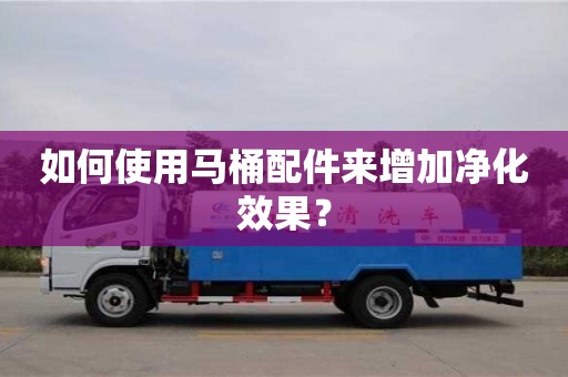 深圳如何使用馬桶配件來增加凈化效果？