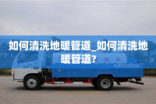 長(zhǎng)沙如何清洗地暖管道_如何清洗地暖管道?