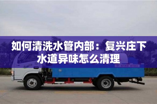 北京如何清洗水管內部：復興莊下水道異味怎么清理
