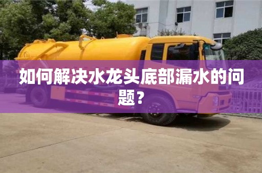 南昌如何解決水龍頭底部漏水的問題？