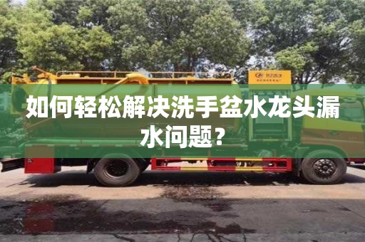 北京如何輕松解決洗手盆水龍頭漏水問題？
