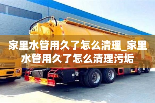 天津家里水管用久了怎么清理_家里水管用久了怎么清理污垢