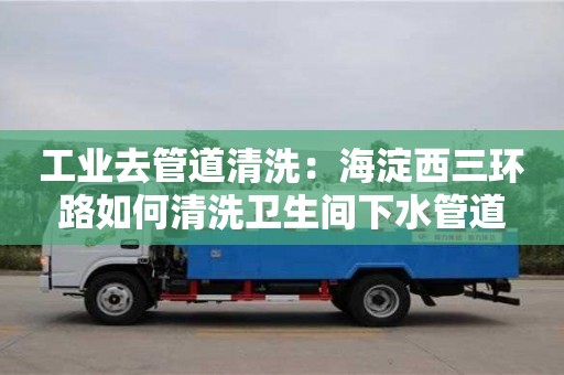 工業(yè)去管道清洗：海淀西三環(huán)路如何清洗衛(wèi)生間下水管道