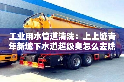 北京工業用水管道清洗：上上城青年新城下水道超級臭怎么去除