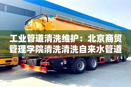 北京工業管道清洗維護：北京商貿管理學院清洗清洗自來水管道