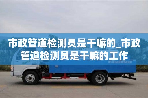 唐山市政管道檢測員是干嘛的_市政管道檢測員是干嘛的工作