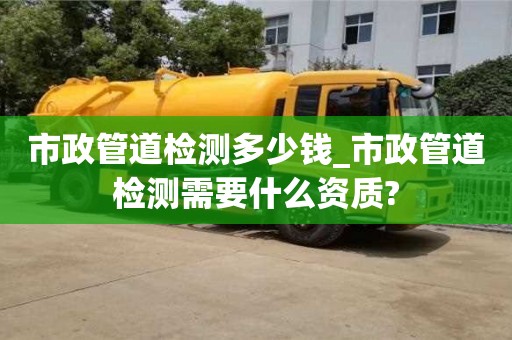 唐山市政管道檢測多少錢_市政管道檢測需要什么資質(zhì)?