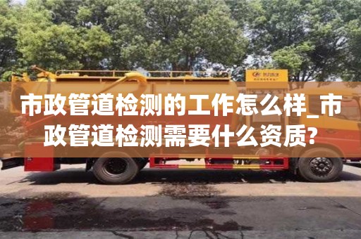 唐山市政管道檢測的工作怎么樣_市政管道檢測需要什么資質?