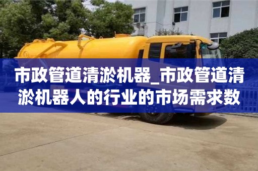 市政管道清淤機器_市政管道清淤機器人的行業的市場需求數據