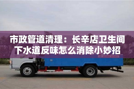 市政管道清理：長辛店衛生間下水道反味怎么消除小妙招