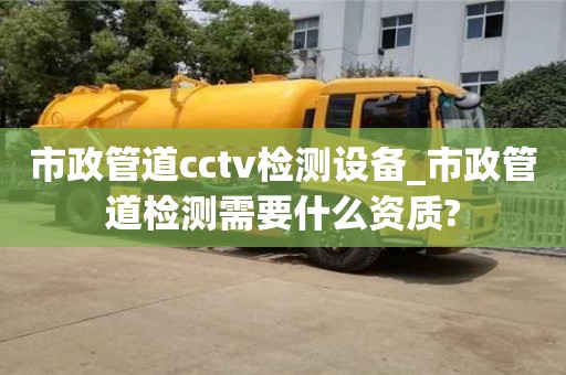 貴陽市政管道cctv檢測設備_市政管道檢測需要什么資質?