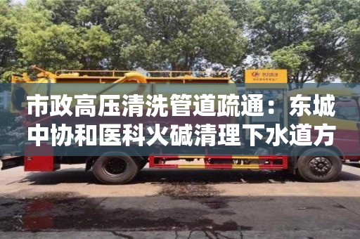 市政高壓清洗管道疏通：東城中協和醫科火堿清理下水道方法
