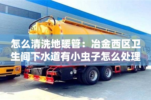 唐山怎么清洗地暖管：冶金西區(qū)衛(wèi)生間下水道有小蟲子怎么處理