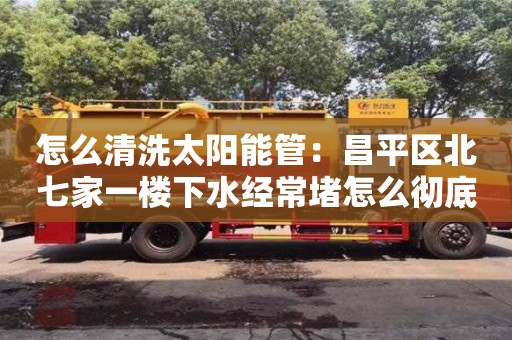 唐山怎么清洗太陽(yáng)能管：昌平區(qū)北七家一樓下水經(jīng)常堵怎么徹底解決