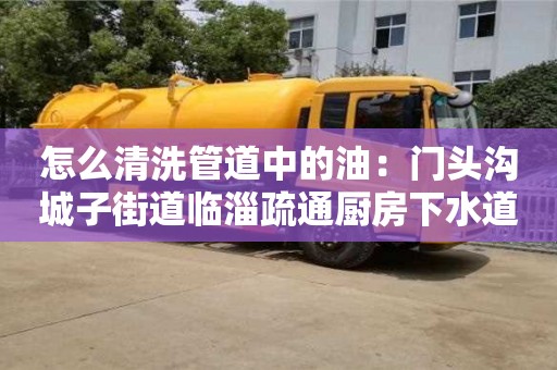 北京怎么清洗管道中的油：門頭溝城子街道臨淄疏通廚房下水道