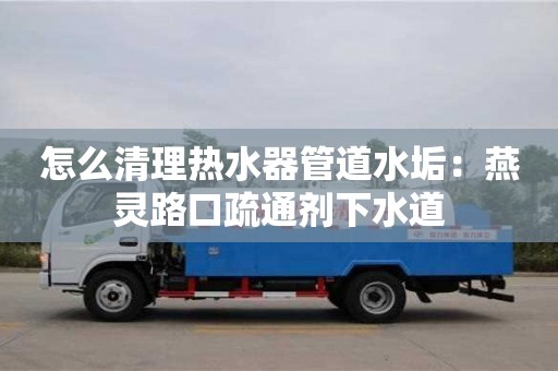 北京怎么清理熱水器管道水垢：燕靈路口疏通劑下水道