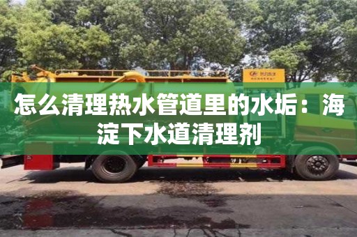 南京怎么清理熱水管道里的水垢：海淀下水道清理劑
