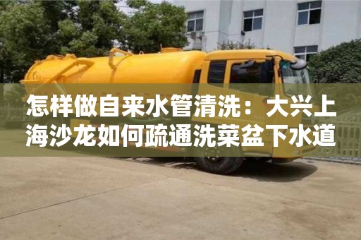 北京怎樣做自來水管清洗：大興上海沙龍如何疏通洗菜盆下水道