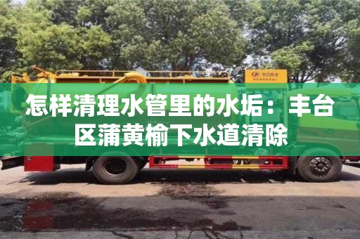 怎樣清理水管里的水垢：豐臺區(qū)蒲黃榆下水道清除