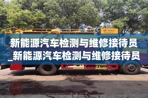 唐山新能源汽車檢測(cè)與維修接待員_新能源汽車檢測(cè)與維修接待員招聘