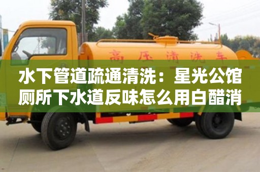 北京水下管道疏通清洗：星光公館廁所下水道反味怎么用白醋消除