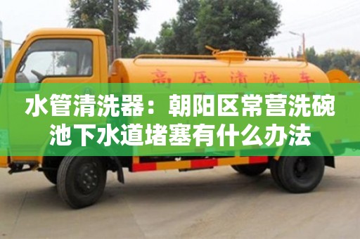 北京水管清洗器：朝陽區(qū)常營洗碗池下水道堵塞有什么辦法