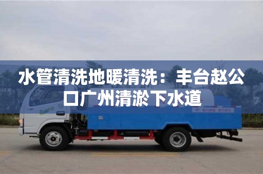太原水管清洗地暖清洗：豐臺趙公口廣州清淤下水道