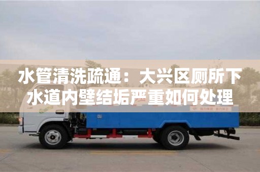 北京水管清洗疏通：大興區廁所下水道內壁結垢嚴重如何處理