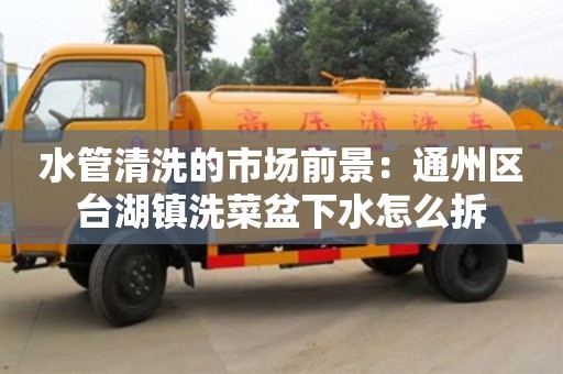 北京水管清洗的市場前景：通州區臺湖鎮洗菜盆下水怎么拆