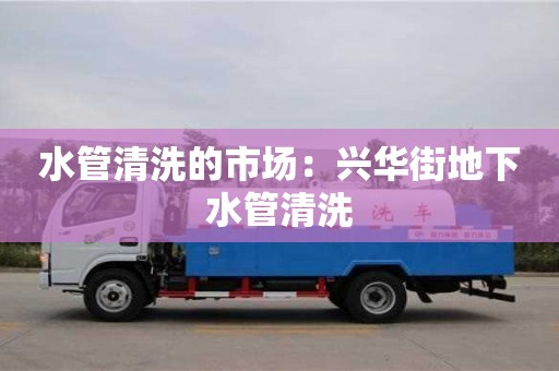 北京水管清洗的市場(chǎng)：興華街地下水管清洗