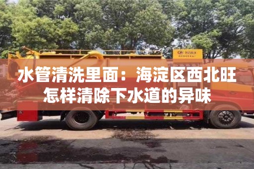 北京水管清洗里面：海淀區西北旺怎樣清除下水道的異味