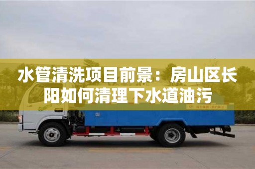 北京水管清洗項目前景：房山區長陽如何清理下水道油污