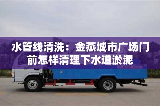 太原水管線清洗：金燕城市廣場門前怎樣清理下水道淤泥