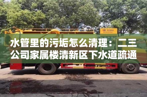 深圳水管里的污垢怎么清理：二三公司家屬樓清新區下水道疏通