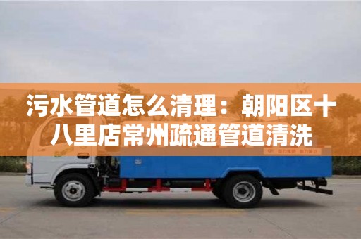 北京污水管道怎么清理：朝陽區十八里店常州疏通管道清洗