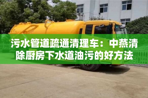 北京污水管道疏通清理車：中燕清除廚房下水道油污的好方法
