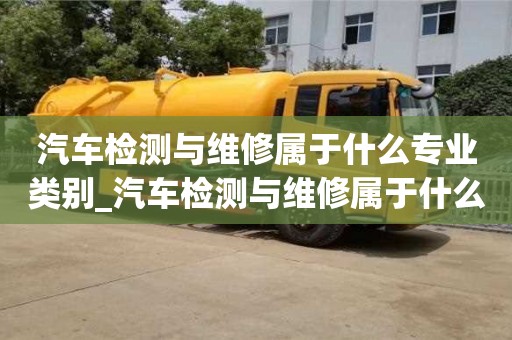 唐山汽車檢測與維修屬于什么專業類別_汽車檢測與維修屬于什么專業類別的