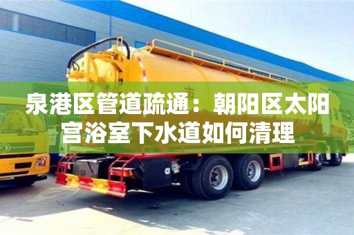 北京泉港區管道疏通：朝陽區太陽宮浴室下水道如何清理