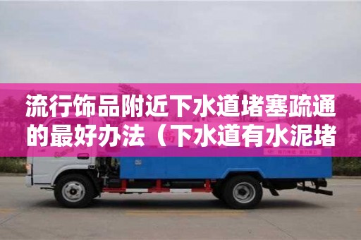 北京流行飾品附近下水道堵塞疏通的最好辦法（下水道有水泥堵塞用什么方法疏通）