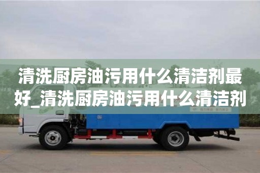 唐山清洗廚房油污用什么清潔劑最好_清洗廚房油污用什么清潔劑最好呢