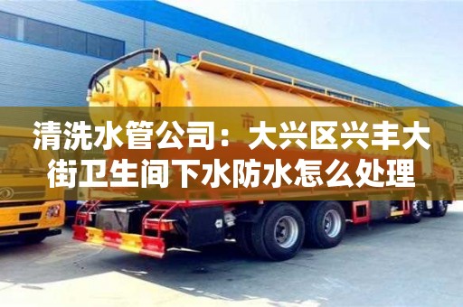 北京清洗水管公司：大興區興豐大街衛生間下水防水怎么處理