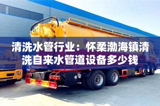 清洗水管行業：懷柔渤海鎮清洗自來水管道設備多少錢